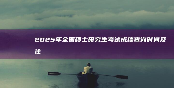 2025年全国硕士研究生考试成绩查询时间及注意事项